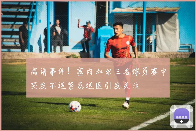 离谱事件！塞内加尔三名球员赛中突发不适紧急送医引发关注