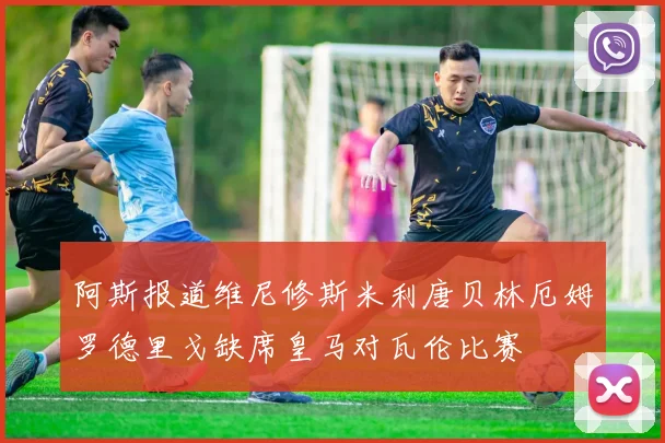 阿斯报道维尼修斯米利唐贝林厄姆罗德里戈缺席皇马对瓦伦比赛