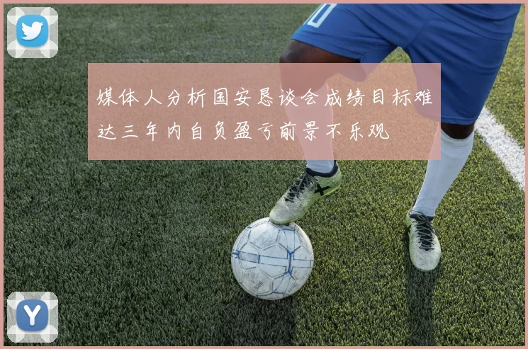 媒体人分析国安恳谈会成绩目标难达三年内自负盈亏前景不乐观