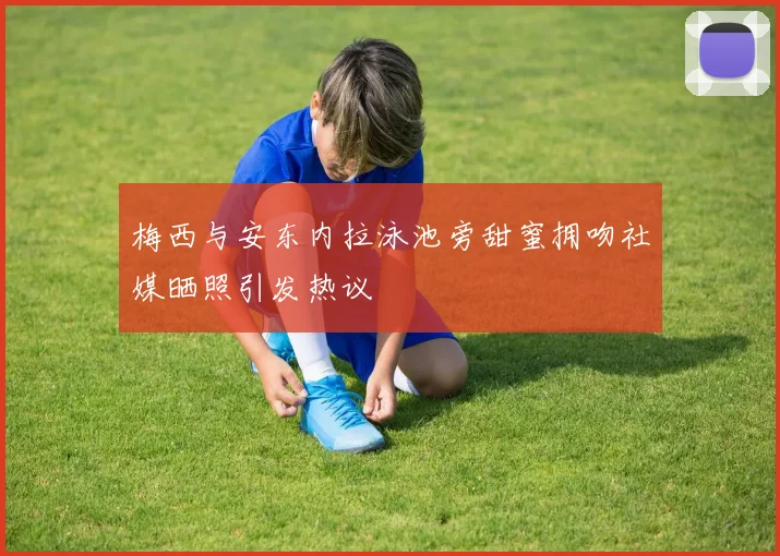 梅西与安东内拉泳池旁甜蜜拥吻社媒晒照引发热议