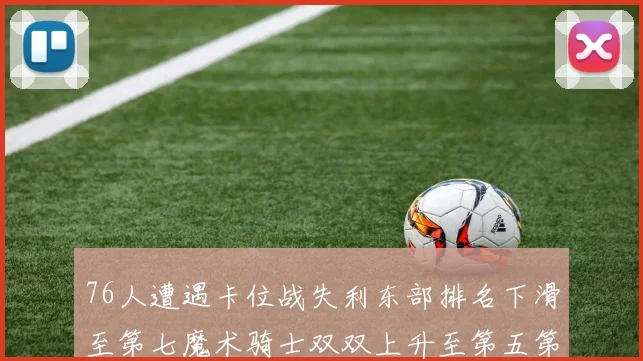 76人遭遇卡位战失利东部排名下滑至第七魔术骑士双双上升至第五第六位