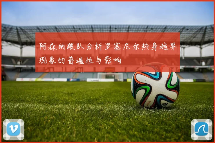 阿森纳跟队分析罗塞尼尔热身越界现象的普遍性与影响