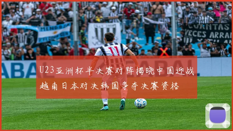 U23亚洲杯半决赛对阵揭晓中国迎战越南日本对决韩国争夺决赛资格