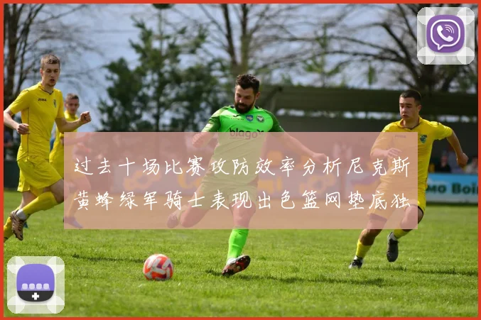 过去十场比赛攻防效率分析尼克斯黄蜂绿军骑士表现出色篮网垫底独占鳌头