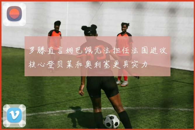 罗滕直言姆巴佩无法担任法国进攻核心登贝莱和奥利塞更具实力