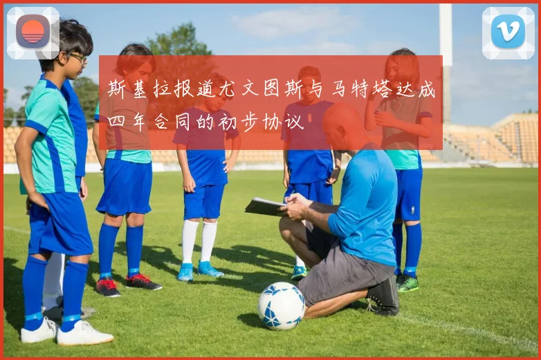 斯基拉报道尤文图斯与马特塔达成四年合同的初步协议