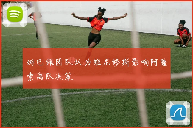姆巴佩团队认为维尼修斯影响阿隆索离队决策