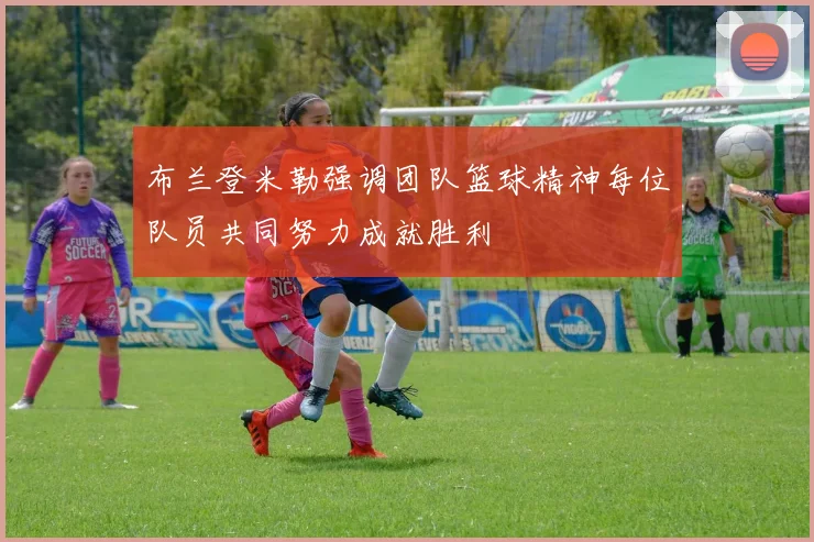 布兰登米勒强调团队篮球精神每位队员共同努力成就胜利