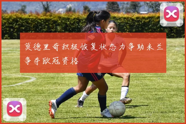 莫德里奇积极恢复状态力争助米兰争夺欧冠资格