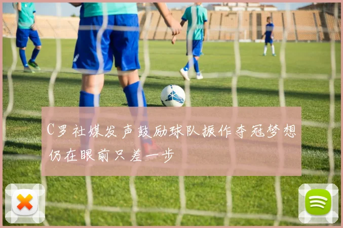 C罗社媒发声鼓励球队振作夺冠梦想仍在眼前只差一步
