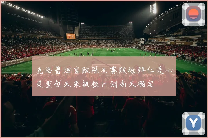 克洛普坦言欧冠决赛败给拜仁是心灵重创未来执教计划尚未确定