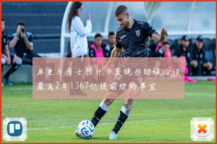 库里与勇士预计今夏晚些时候洽谈最高2年1367亿提前续约事宜