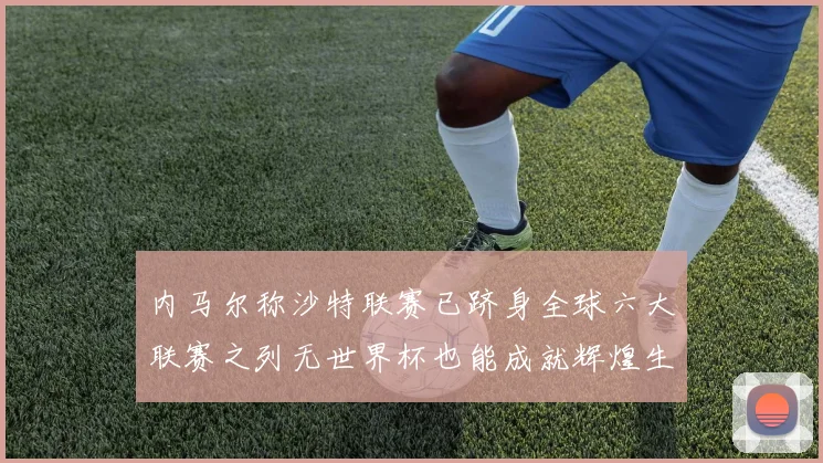 内马尔称沙特联赛已跻身全球六大联赛之列无世界杯也能成就辉煌生涯