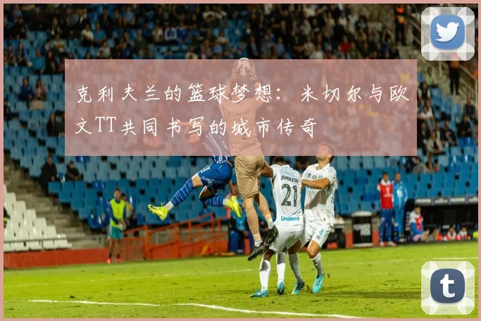 克利夫兰的篮球梦想：米切尔与欧文TT共同书写的城市传奇