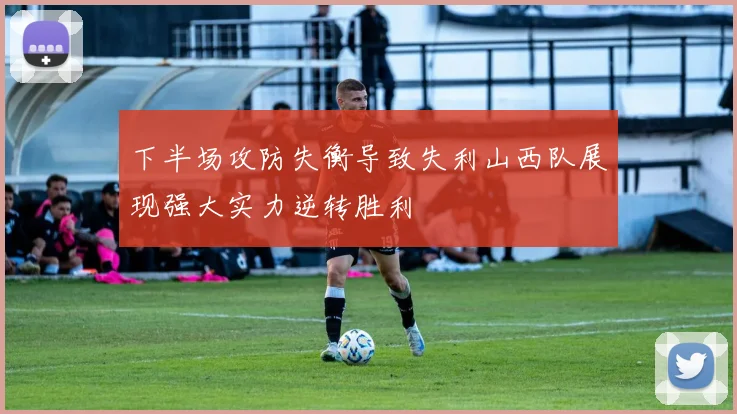 下半场攻防失衡导致失利山西队展现强大实力逆转胜利
