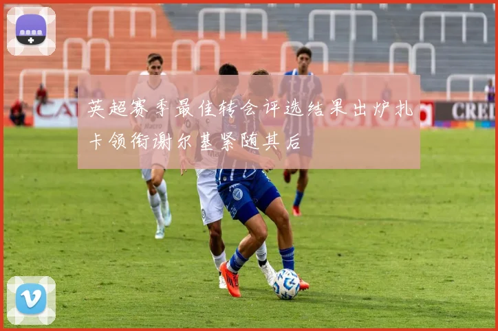 英超赛季最佳转会评选结果出炉扎卡领衔谢尔基紧随其后