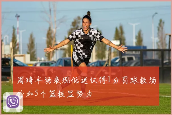 周琦半场表现低迷仅得1分罚球救场外加5个篮板显努力