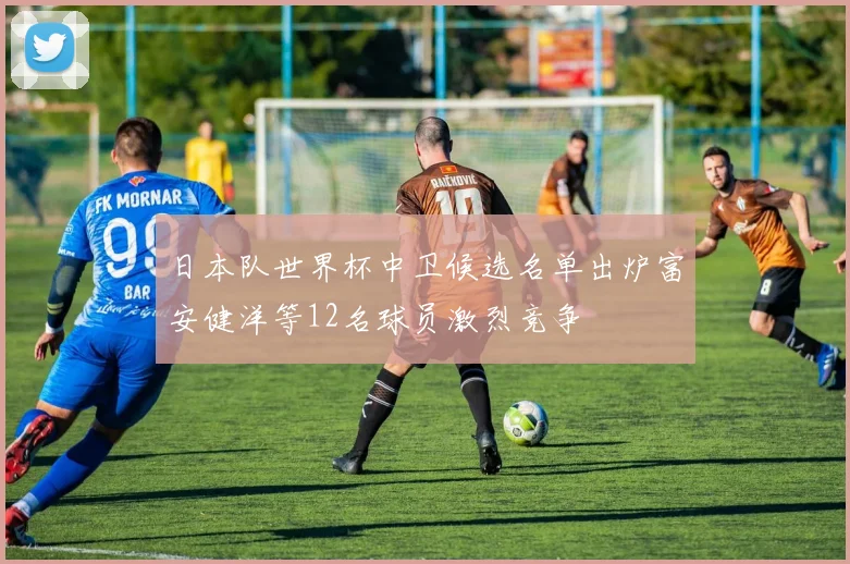 日本队世界杯中卫候选名单出炉富安健洋等12名球员激烈竞争