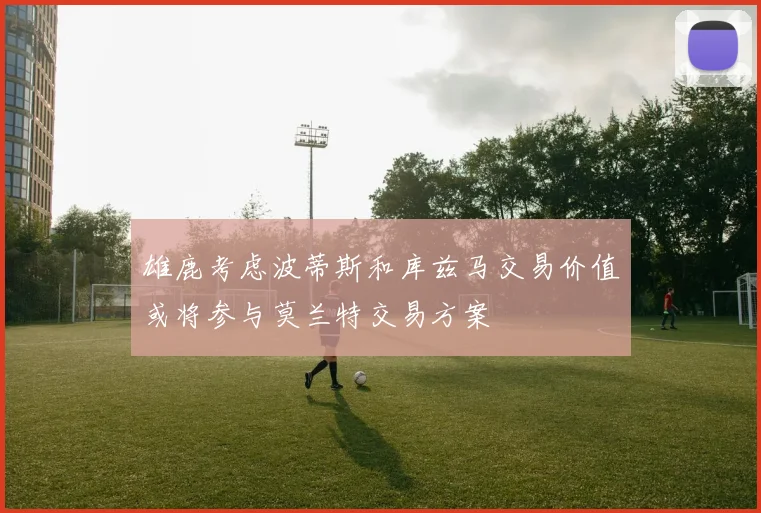 雄鹿考虑波蒂斯和库兹马交易价值或将参与莫兰特交易方案