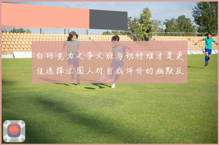 白巧克力之争文班与切特谁才是更佳选择法国人对自我评价的幽默反思