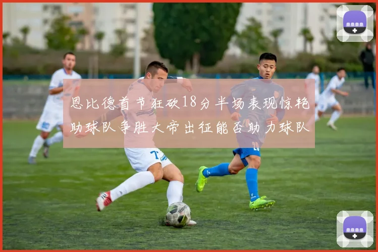 恩比德首节狂砍18分半场表现惊艳助球队争胜大帝出征能否助力球队逆袭